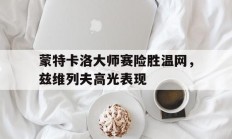 米兰体育app-包含蒙特卡洛大师赛险胜温网，兹维列夫高光表现的词条